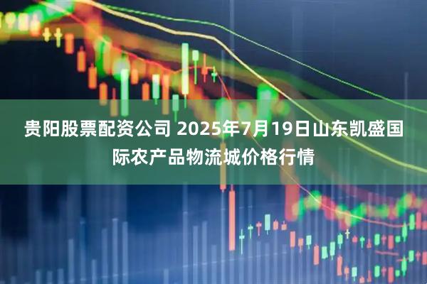 贵阳股票配资公司 2025年7月19日山东凯盛国际农产品物流城价格行情