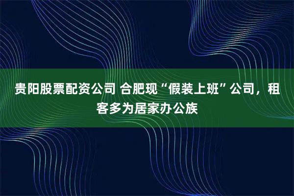 贵阳股票配资公司 合肥现“假装上班”公司，租客多为居家办公族