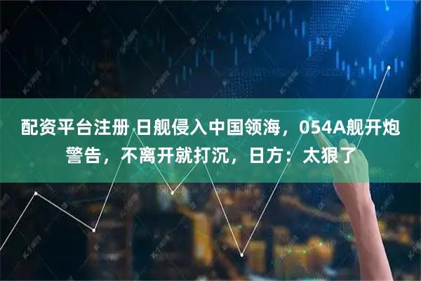 配资平台注册 日舰侵入中国领海，054A舰开炮警告，不离开就打沉，日方：太狠了