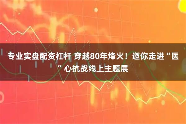 专业实盘配资杠杆 穿越80年烽火！邀你走进“医”心抗战线上主题展
