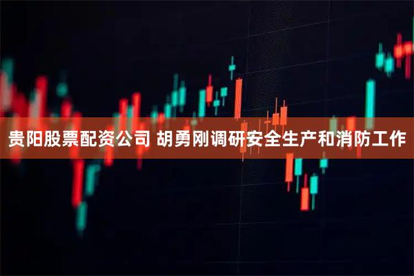 贵阳股票配资公司 胡勇刚调研安全生产和消防工作