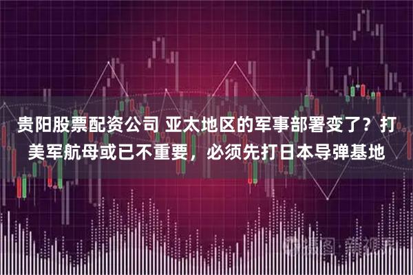 贵阳股票配资公司 亚太地区的军事部署变了？打美军航母或已不重要，必须先打日本导弹基地