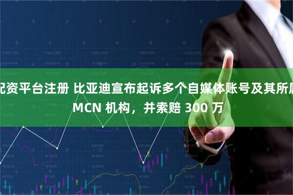配资平台注册 比亚迪宣布起诉多个自媒体账号及其所属 MCN 机构，并索赔 300 万