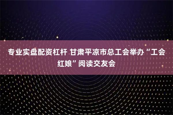 专业实盘配资杠杆 甘肃平凉市总工会举办“工会红娘”阅读交友会