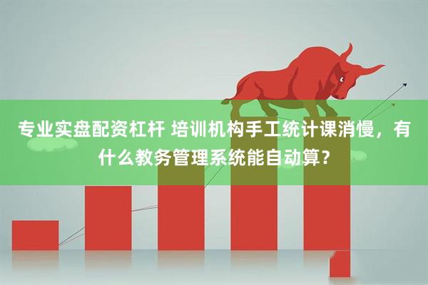 专业实盘配资杠杆 培训机构手工统计课消慢，有什么教务管理系统能自动算？