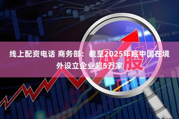 线上配资电话 商务部：截至2025年底中国在境外设立企业超5万家
