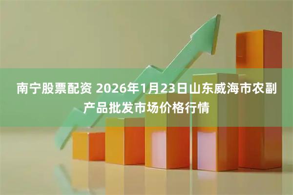 南宁股票配资 2026年1月23日山东威海市农副产品批发市场价格行情