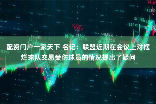 配资门户一家天下 名记：联盟近期在会议上对摆烂球队交易受伤球员的情况提出了疑问