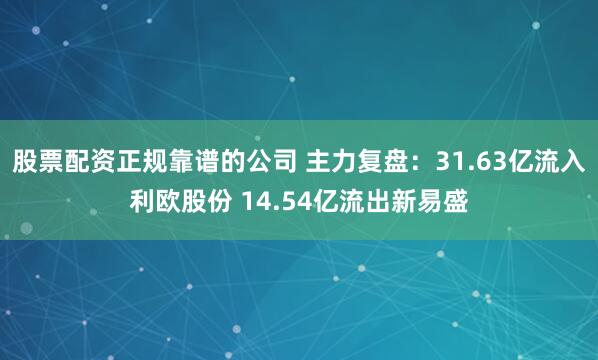 股票配资正规靠谱的公司 主力复盘：31.63亿流入利欧股份 14.54亿流出新易盛
