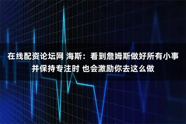 在线配资论坛网 海斯：看到詹姆斯做好所有小事并保持专注时 也会激励你去这么做