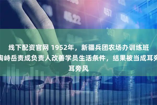 线下配资官网 1952年，新疆兵团农场办训练班，陶峙岳责成负责人改善学员生活条件，结果被当成耳旁风