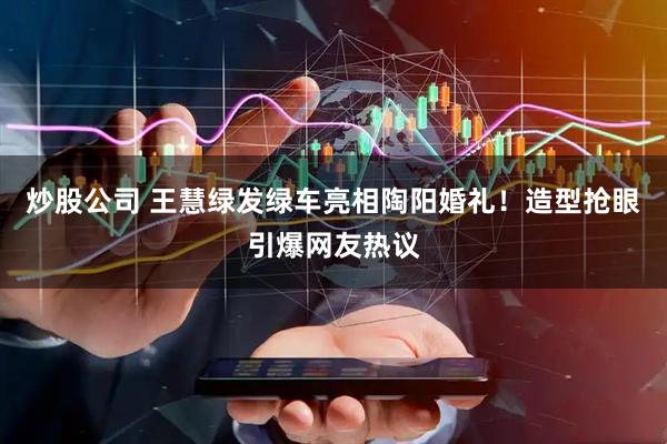 炒股公司 王慧绿发绿车亮相陶阳婚礼！造型抢眼引爆网友热议