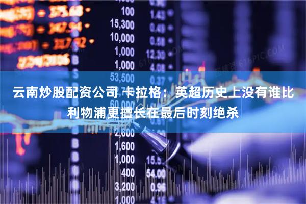 云南炒股配资公司 卡拉格：英超历史上没有谁比利物浦更擅长在最后时刻绝杀