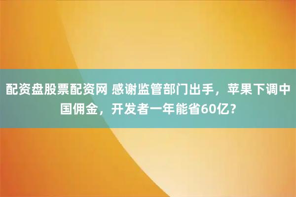 配资盘股票配资网 感谢监管部门出手，苹果下调中国佣金，开发者一年能省60亿？
