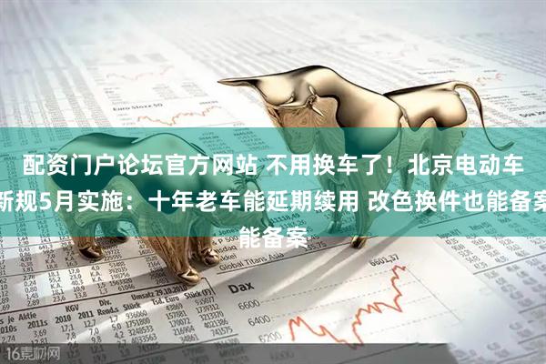 配资门户论坛官方网站 不用换车了！北京电动车新规5月实施：十年老车能延期续用 改色换件也能备案
