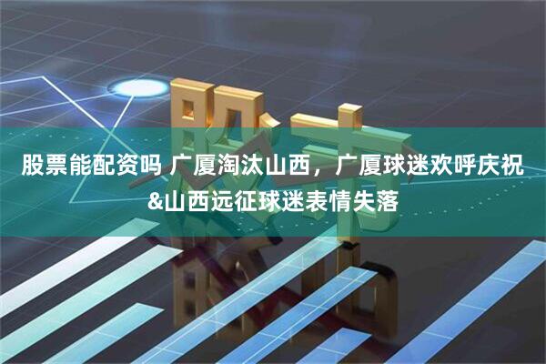 股票能配资吗 广厦淘汰山西，广厦球迷欢呼庆祝&山西远征球迷表情失落