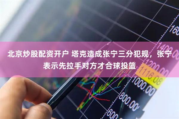 北京炒股配资开户 塔克造成张宁三分犯规，张宁表示先拉手对方才合球投篮